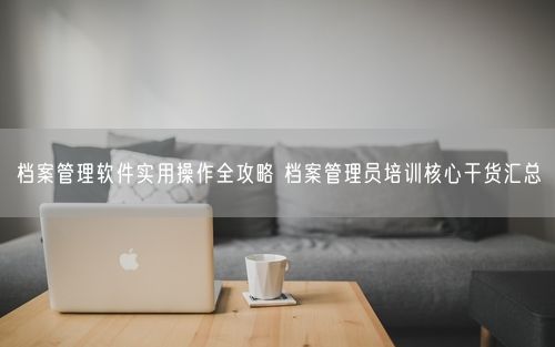 档案管理软件实用操作全攻略 档案管理员培训核心干货汇总