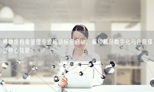 博物馆档案管理专业培训报名启动，解锁藏品数字化与合规保管核心技能