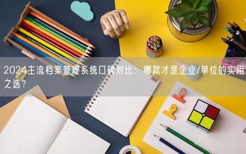 2024主流档案管理系统口碑对比：哪款才是企业/单位的实用之选？