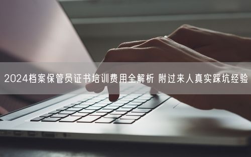 2024档案保管员证书培训费用全解析 附过来人真实踩坑经验