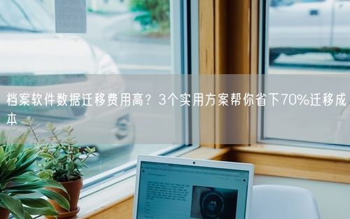 档案软件数据迁移费用高？3个实用方案帮你省下70%迁移成本