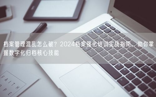 档案管理混乱怎么破？2024档案强化培训实战指南，助你掌握数字化归档核心技能