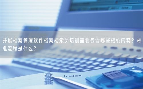开展档案管理软件档案检索员培训需要包含哪些核心内容?标准流程是什么?