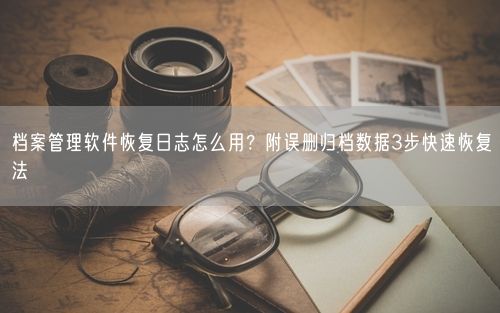 档案管理软件恢复日志怎么用？附误删归档数据3步快速恢复法