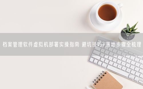 档案管理软件虚拟机部署实操指南 避坑技巧+落地步骤全梳理