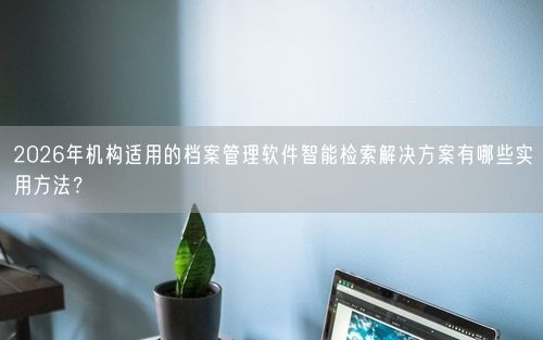 2026年机构适用的档案管理软件智能检索解决方案有哪些实用方法？