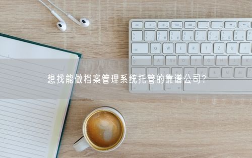 想找能做档案管理系统托管的靠谱公司？