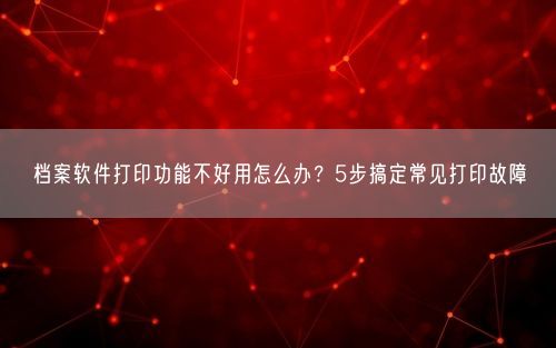 档案软件打印功能不好用怎么办？5步搞定常见打印故障