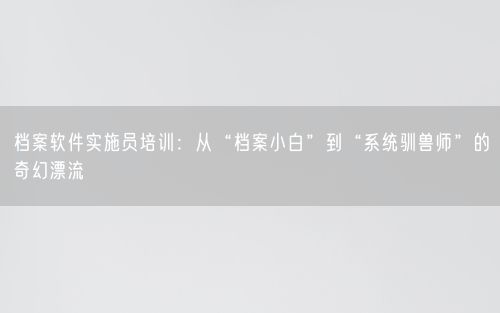 档案软件实施员培训：从“档案小白”到“系统驯兽师”的奇幻漂流