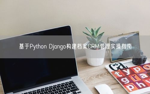 基于Python Django构建档案CRM管理实操指南
