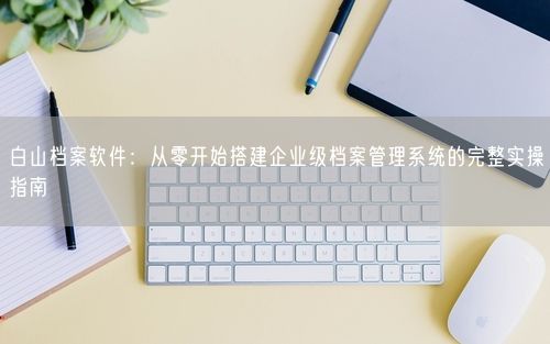 白山档案软件：从零开始搭建企业级档案管理系统的完整实操指南