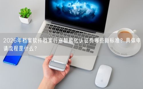 2026年档案软件档案行业智能化认证有哪些新标准？具体申请流程是什么？