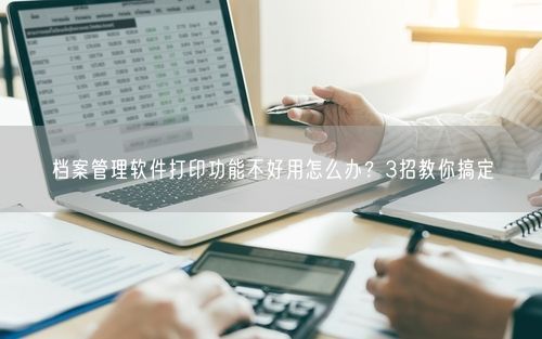 档案管理软件打印功能不好用怎么办？3招教你搞定