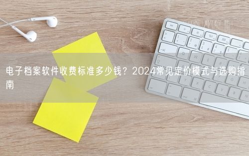 电子档案软件收费标准多少钱？2024常见定价模式与选购指南