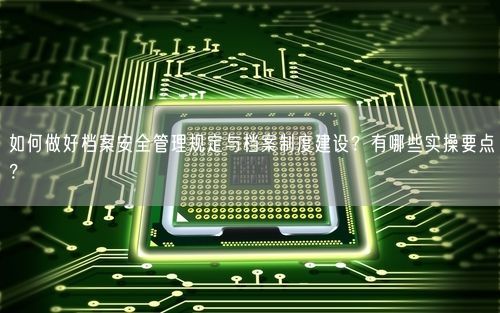 如何做好档案安全管理规定与档案制度建设？有哪些实操要点？