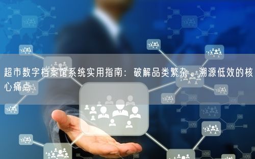 超市数字档案馆系统实用指南：破解品类繁杂、溯源低效的核心痛点