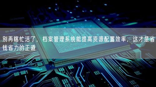 别再瞎忙活了，档案管理系统能提高资源配置效率，这才是省钱省力的正道