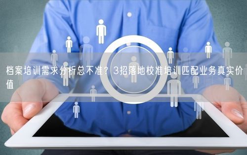 档案培训需求分析总不准？3招落地校准培训匹配业务真实价值