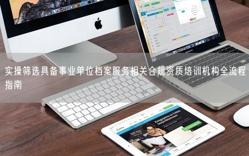 实操筛选具备事业单位档案服务相关合规资质培训机构全流程指南