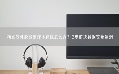 档案软件脱敏处理不彻底怎么办？3步解决数据安全漏洞