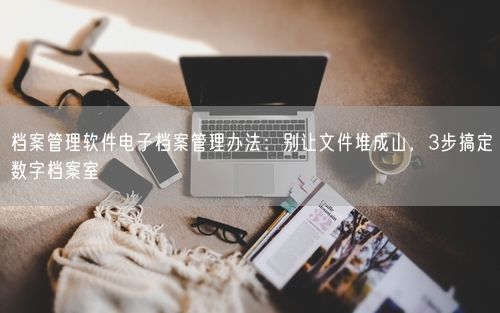 档案管理软件电子档案管理办法：别让文件堆成山，3步搞定数字档案室
