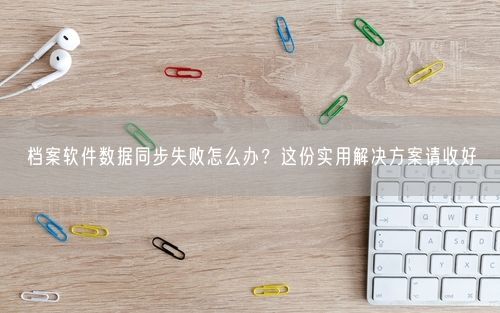 档案软件数据同步失败怎么办？这份实用解决方案请收好