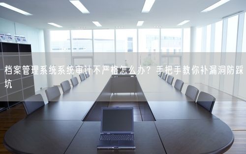 档案管理系统系统审计不严格怎么办？手把手教你补漏洞防踩坑