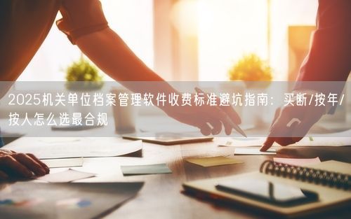 2025机关单位档案管理软件收费标准避坑指南：买断/按年/按人怎么选最合规