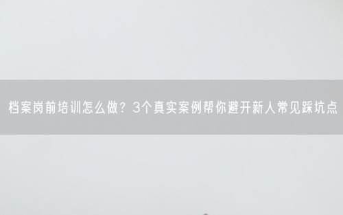 档案岗前培训怎么做？3个真实案例帮你避开新人常见踩坑点