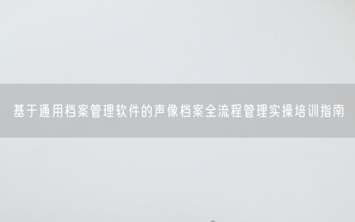 基于通用档案管理软件的声像档案全流程管理实操培训指南