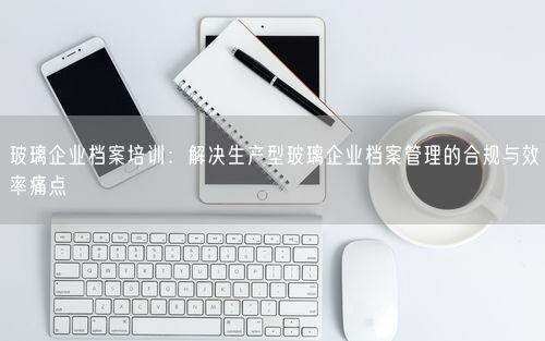 玻璃企业档案培训：解决生产型玻璃企业档案管理的合规与效率痛点