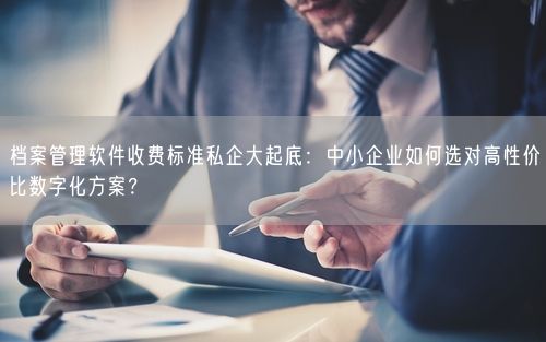档案管理软件收费标准私企大起底：中小企业如何选对高性价比数字化方案？