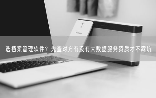 选档案管理软件？先查对方有没有大数据服务资质才不踩坑
