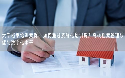 大学档案培训案例：如何通过系统化培训提升高校档案管理效能与数字化水平