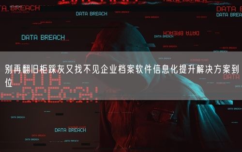 别再翻旧柜踩灰又找不见企业档案软件信息化提升解决方案到位