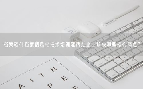 档案软件档案信息化技术培训能帮助企业解决哪些核心痛点？