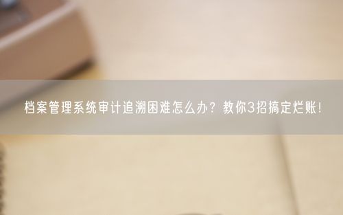 档案管理系统审计追溯困难怎么办？教你3招搞定烂账！