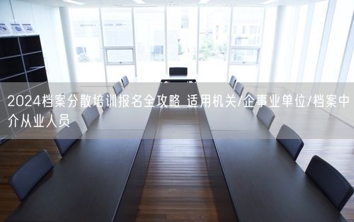 2024档案分散培训报名全攻略 适用机关/企事业单位/档案中介从业人员