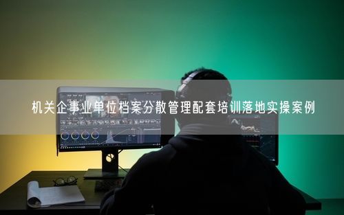 机关企事业单位档案分散管理配套培训落地实操案例
