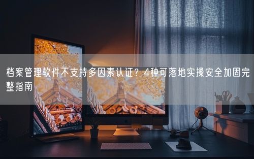 档案管理软件不支持多因素认证？4种可落地实操安全加固完整指南