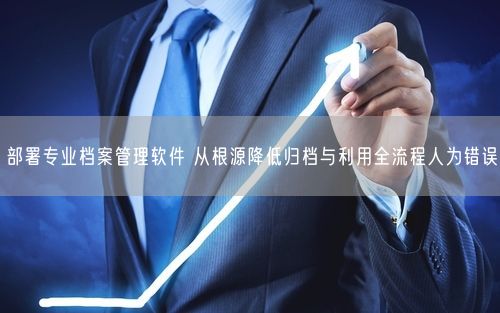 部署专业档案管理软件 从根源降低归档与利用全流程人为错误