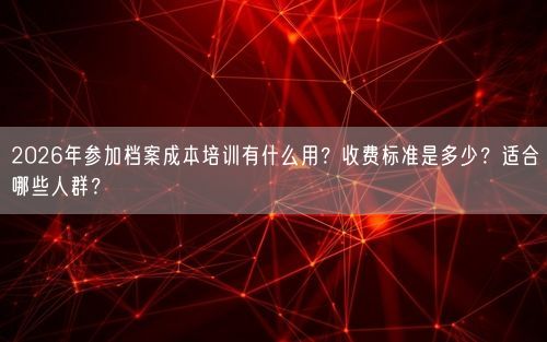 2026年参加档案成本培训有什么用？收费标准是多少？适合哪些人群？
