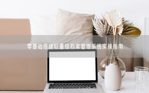 零基础搭建轻量级档案管理系统实操指南