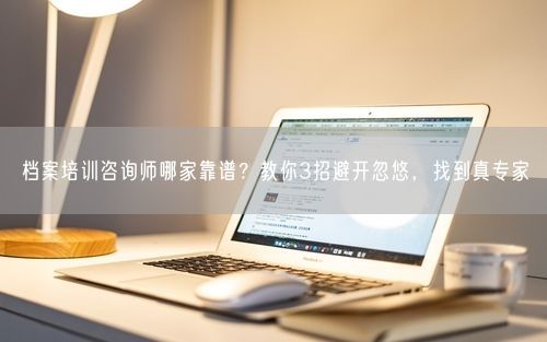 档案培训咨询师哪家靠谱？教你3招避开忽悠，找到真专家