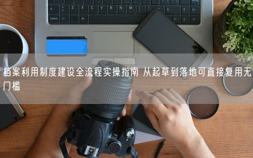 档案利用制度建设全流程实操指南 从起草到落地可直接复用无门槛