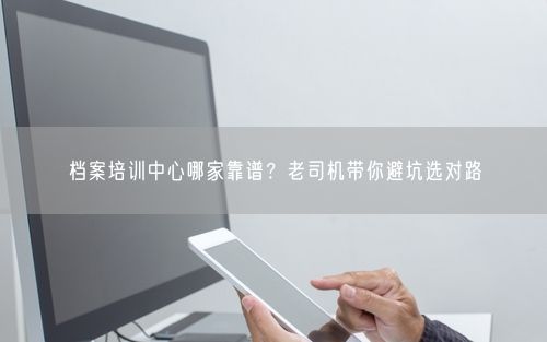 档案培训中心哪家靠谱？老司机带你避坑选对路