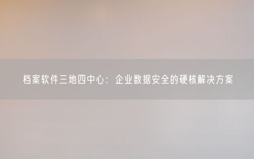 档案软件三地四中心：企业数据安全的硬核解决方案