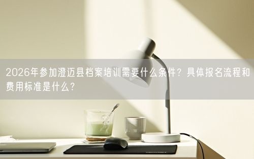 2026年参加澄迈县档案培训需要什么条件？具体报名流程和费用标准是什么？