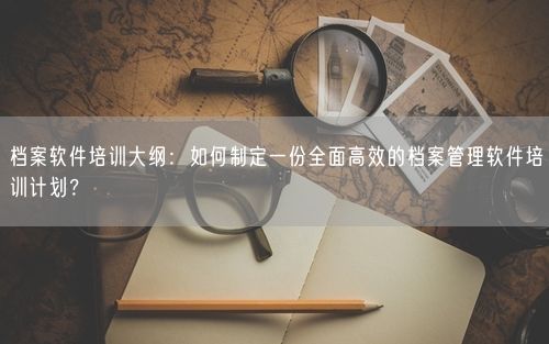 档案软件培训大纲：如何制定一份全面高效的档案管理软件培训计划？