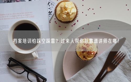 档案培训怕踩空踩雷?过来人帮你扒靠谱讲师在哪!